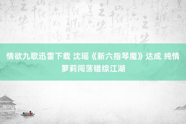 情欲九歌迅雷下载 沈瑶《新六指琴魔》达成 纯情萝莉闯荡错综江湖