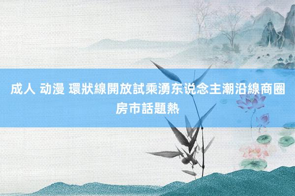 成人 动漫 環狀線開放試乘湧东说念主潮　沿線商圈房市話題熱