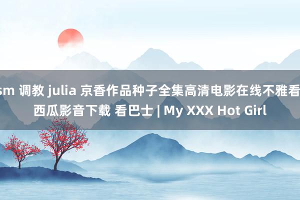 sm 调教 julia 京香作品种子全集高清电影在线不雅看 西瓜影音下载 看巴士 | My XXX Hot Girl