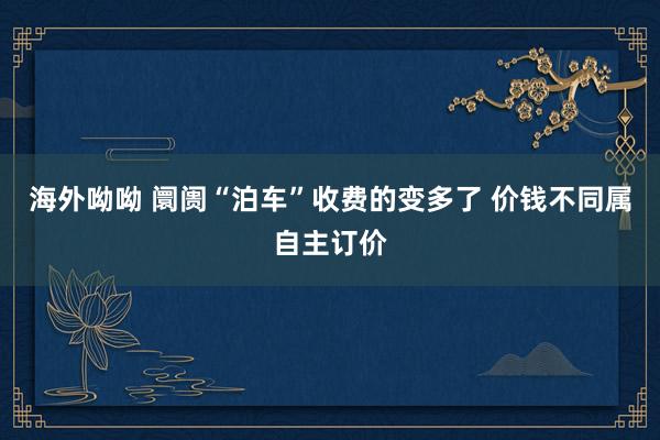 海外呦呦 阛阓“泊车”收费的变多了 价钱不同属自主订价