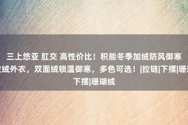 三上悠亚 肛交 高性价比！积能冬季加绒防风御寒奥粒绒外衣，双面绒锁温御寒，多色可选！|拉链|下摆|珊瑚绒