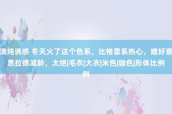 清纯诱惑 冬天火了这个色系，比格雷系热心，媲好意思拉德减龄，太绝|毛衣|大衣|米色|咖色|形体比例