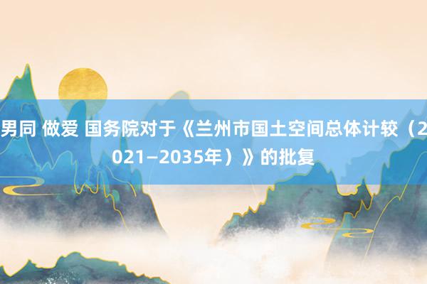 男同 做爱 国务院对于《兰州市国土空间总体计较（2021—2035年）》的批复