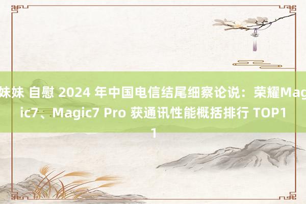 妹妹 自慰 2024 年中国电信结尾细察论说：荣耀Magic7、Magic7 Pro 获通讯性能概括排行 TOP1