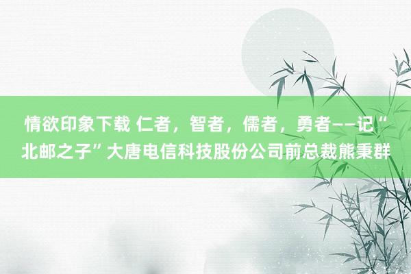 情欲印象下载 仁者，智者，儒者，勇者——记“北邮之子”大唐电信科技股份公司前总裁熊秉群