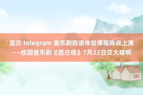 足交 telegram 音乐剧践诺体验课程陈诉上演——校园音乐剧《西迁魂》7月22日交大唱响