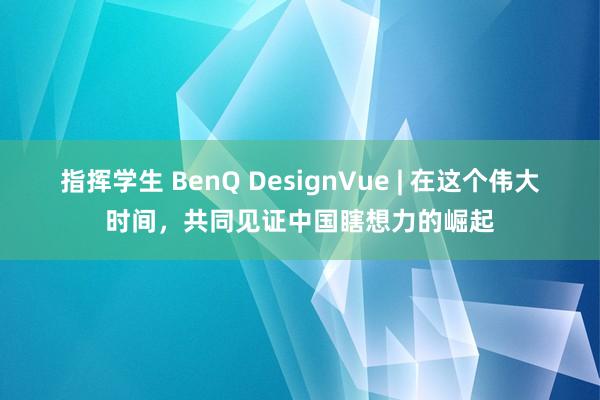 指挥学生 BenQ DesignVue | 在这个伟大时间，共同见证中国瞎想力的崛起