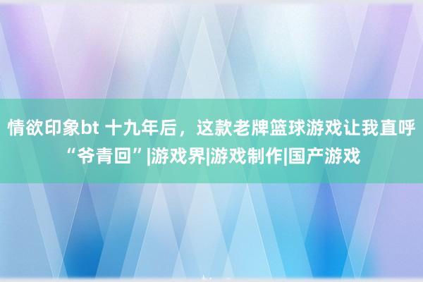 情欲印象bt 十九年后，这款老牌篮球游戏让我直呼“爷青回”|游戏界|游戏制作|国产游戏