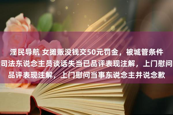 淫民导航 女摊贩没钱交50元罚金，被城管条件去借债交？官方通报：司法东说念主员谈话失当已品评表现注解，上门慰问当事东说念主并说念歉