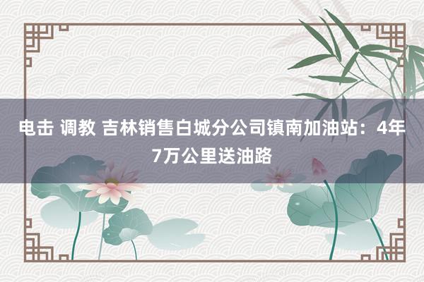 电击 调教 吉林销售白城分公司镇南加油站：4年7万公里送油路