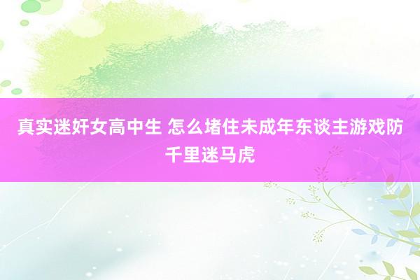 真实迷奸女高中生 怎么堵住未成年东谈主游戏防千里迷马虎