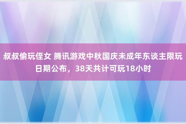 叔叔偷玩侄女 腾讯游戏中秋国庆未成年东谈主限玩日期公布，38天共计可玩18小时