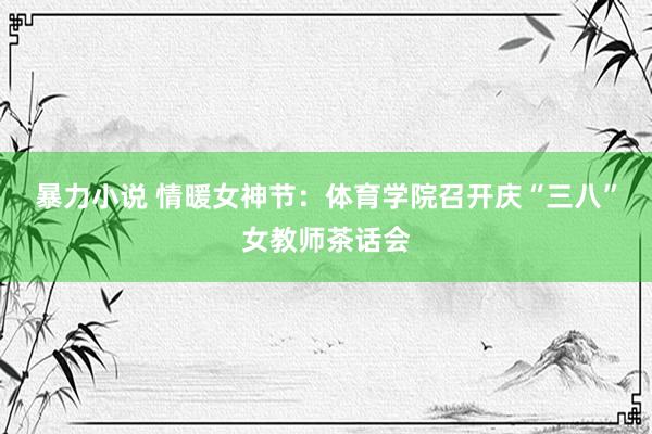 暴力小说 情暖女神节：体育学院召开庆“三八”女教师茶话会