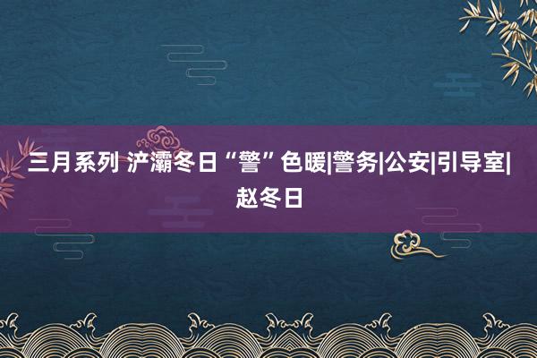 三月系列 浐灞冬日“警”色暖|警务|公安|引导室|赵冬日