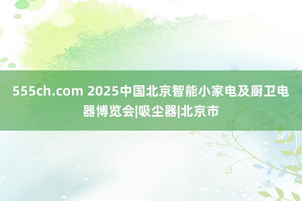 555ch.com 2025中国北京智能小家电及厨卫电器博览会|吸尘器|北京市